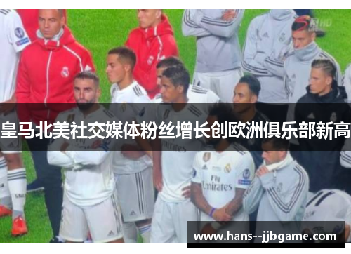 皇马北美社交媒体粉丝增长创欧洲俱乐部新高 皇马北美社交媒体粉丝增长创欧洲俱乐部新高